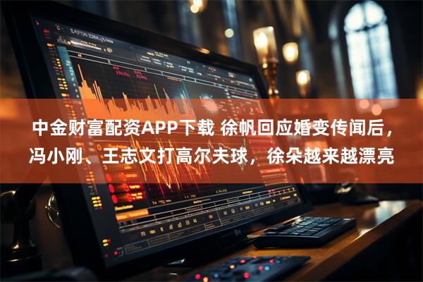 中金财富配资APP下载 徐帆回应婚变传闻后，冯小刚、王志文打高尔夫球，徐朵越来越漂亮