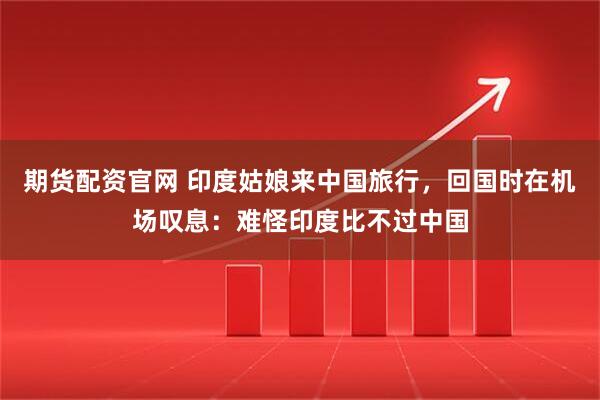 期货配资官网 印度姑娘来中国旅行，回国时在机场叹息：难怪印度比不过中国